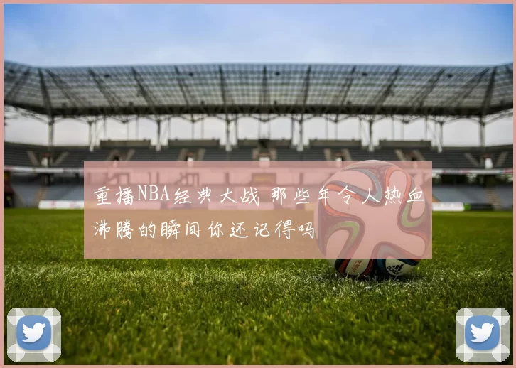 重播NBA经典大战 那些年令人热血沸腾的瞬间你还记得吗