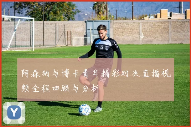 阿森纳与博卡青年精彩对决直播视频全程回顾与分析