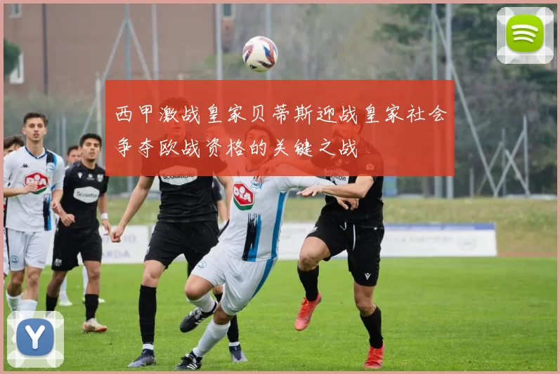 西甲激战皇家贝蒂斯迎战皇家社会争夺欧战资格的关键之战