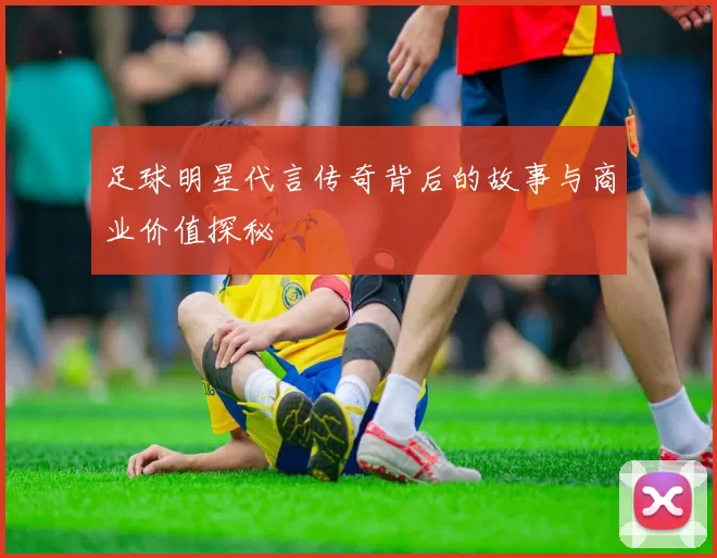 足球明星代言传奇背后的故事与商业价值探秘