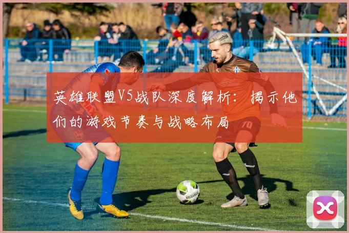 英雄联盟V5战队深度解析：揭示他们的游戏节奏与战略布局