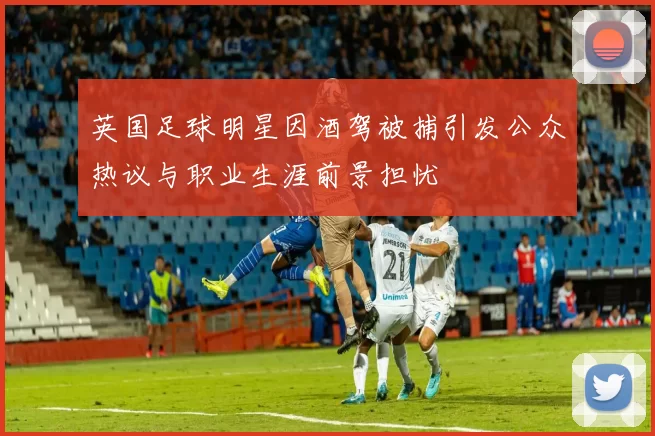 英国足球明星因酒驾被捕引发公众热议与职业生涯前景担忧