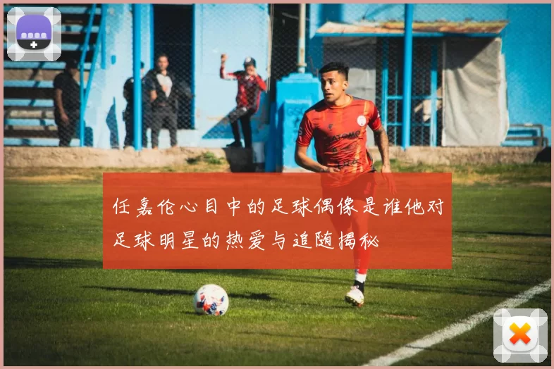 任嘉伦心目中的足球偶像是谁他对足球明星的热爱与追随揭秘
