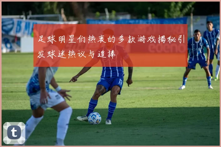 足球明星们热衷的多款游戏揭秘引发球迷热议与追捧
