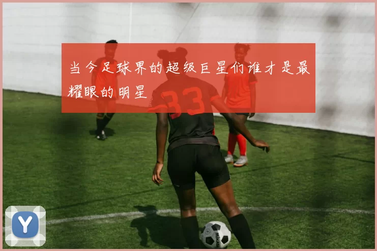 当今足球界的超级巨星们谁才是最耀眼的明星