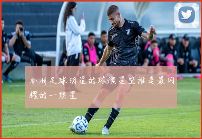 非洲足球明星的璀璨星空谁是最闪耀的一颗星