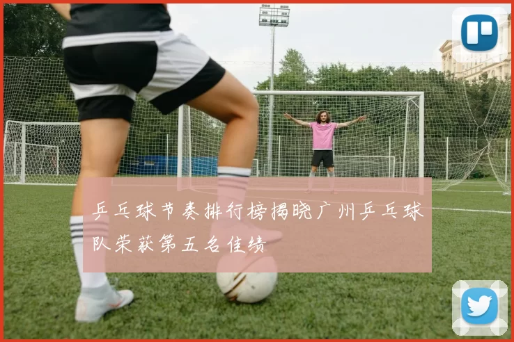 乒乓球节奏排行榜揭晓广州乒乓球队荣获第五名佳绩