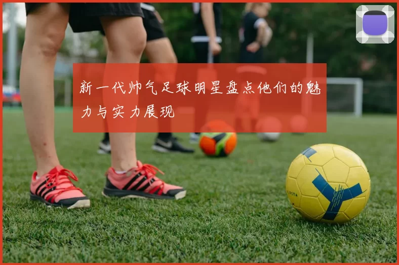 新一代帅气足球明星盘点他们的魅力与实力展现