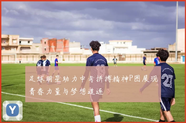 足球明星助力中考拼搏精神P图展现青春力量与梦想追逐
