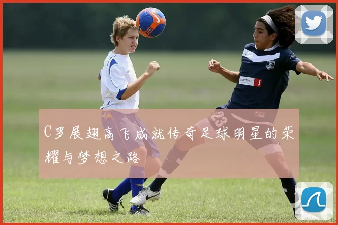 C罗展翅高飞成就传奇足球明星的荣耀与梦想之路