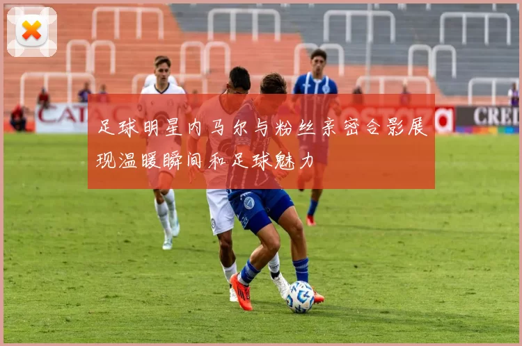 足球明星内马尔与粉丝亲密合影展现温暖瞬间和足球魅力