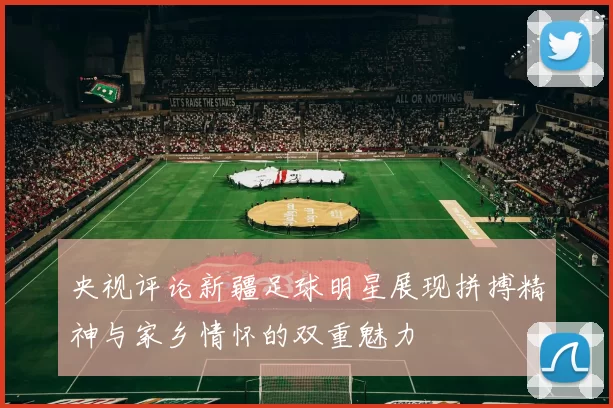 央视评论新疆足球明星展现拼搏精神与家乡情怀的双重魅力