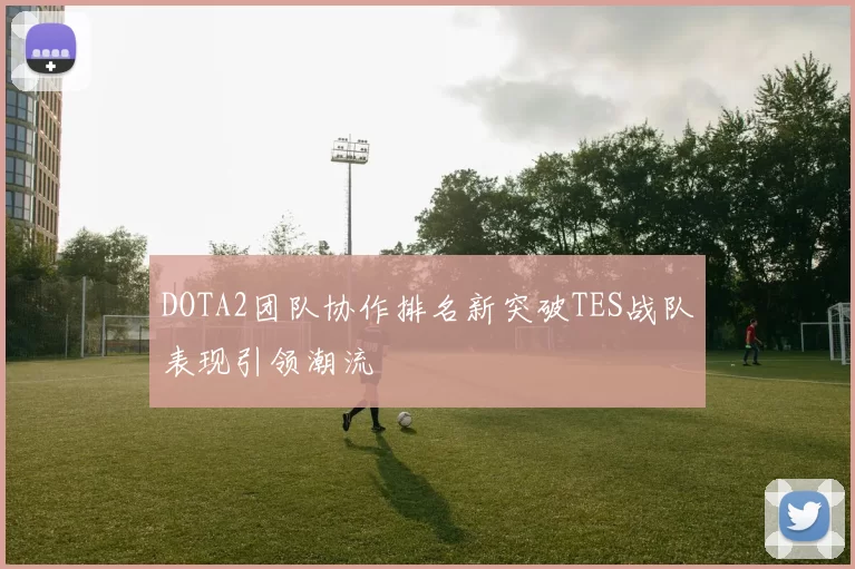 DOTA2团队协作排名新突破TES战队表现引领潮流