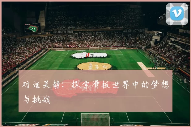 对话吴静：探索滑板世界中的梦想与挑战