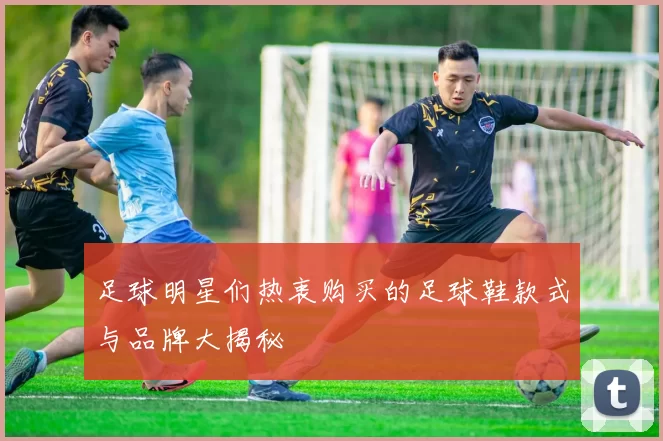 足球明星们热衷购买的足球鞋款式与品牌大揭秘