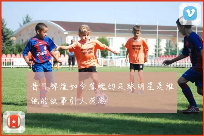昔日辉煌如今落魄的足球明星是谁他的故事引人深思