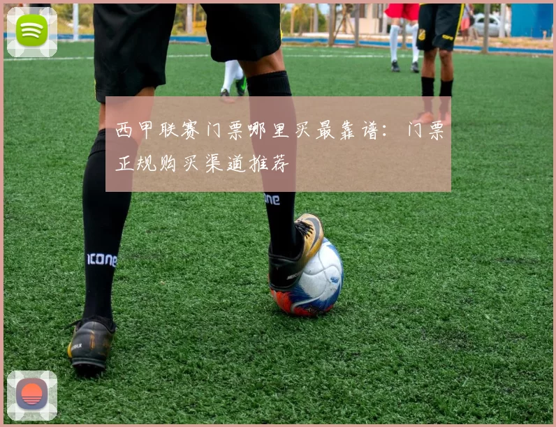 西甲联赛门票哪里买最靠谱：门票正规购买渠道推荐