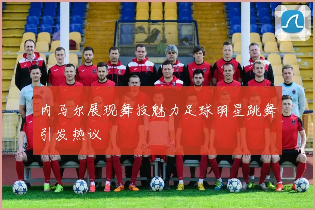 内马尔展现舞技魅力足球明星跳舞引发热议