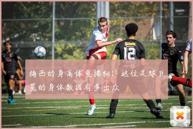 梅西的身高体重揭秘：这位足球巨星的身体数据有多出众