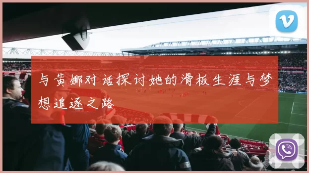 与黄娜对话探讨她的滑板生涯与梦想追逐之路