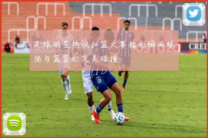 足球明星热议扣篮大赛精彩瞬间球场与篮筐的完美碰撞