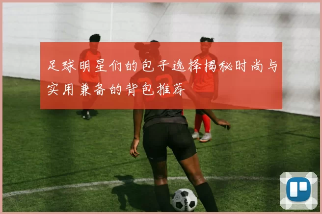 足球明星们的包子选择揭秘时尚与实用兼备的背包推荐