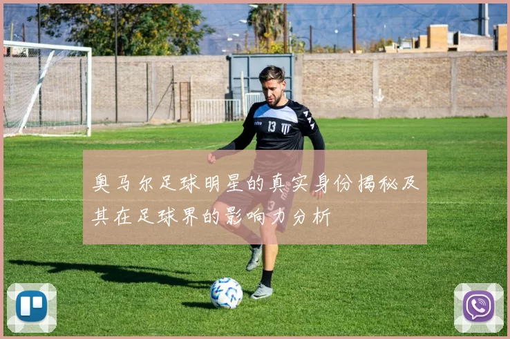 奥马尔足球明星的真实身份揭秘及其在足球界的影响力分析