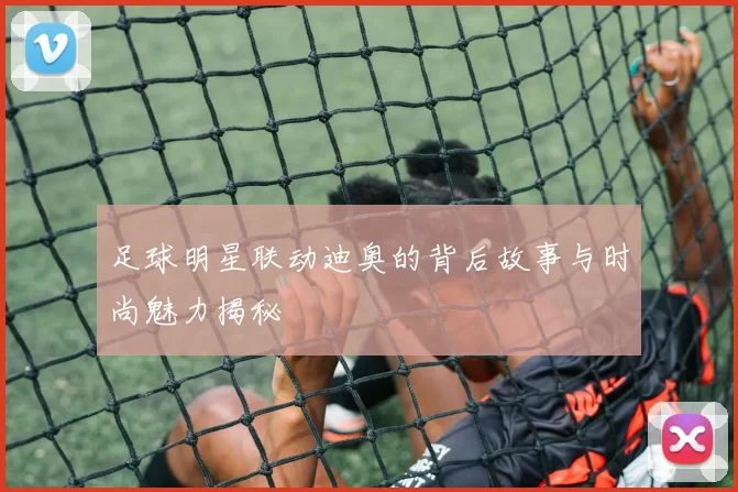 足球明星联动迪奥的背后故事与时尚魅力揭秘