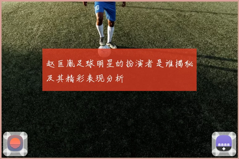 赵匡胤足球明星的扮演者是谁揭秘及其精彩表现分析