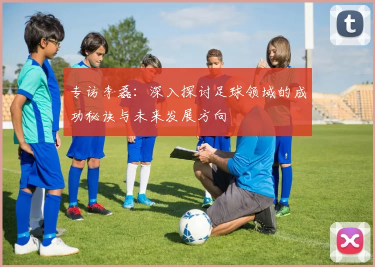 专访李磊：深入探讨足球领域的成功秘诀与未来发展方向