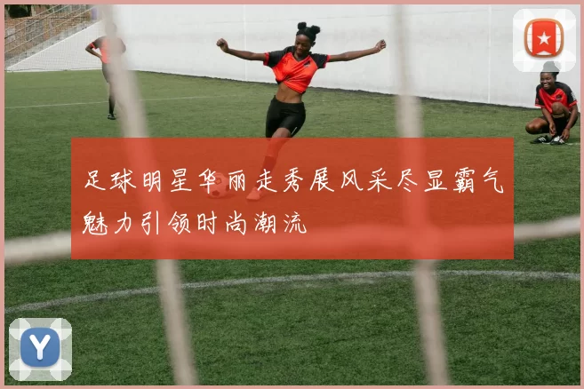 足球明星华丽走秀展风采尽显霸气魅力引领时尚潮流