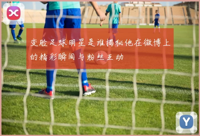 变脸足球明星是谁揭秘他在微博上的精彩瞬间与粉丝互动