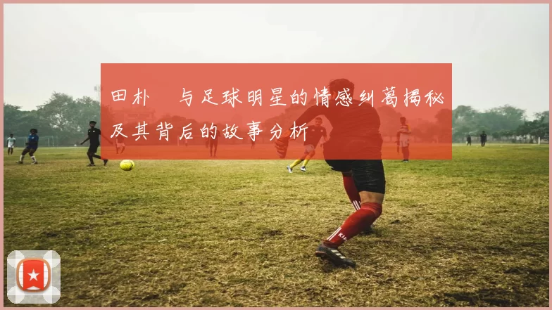 田朴珺与足球明星的情感纠葛揭秘及其背后的故事分析