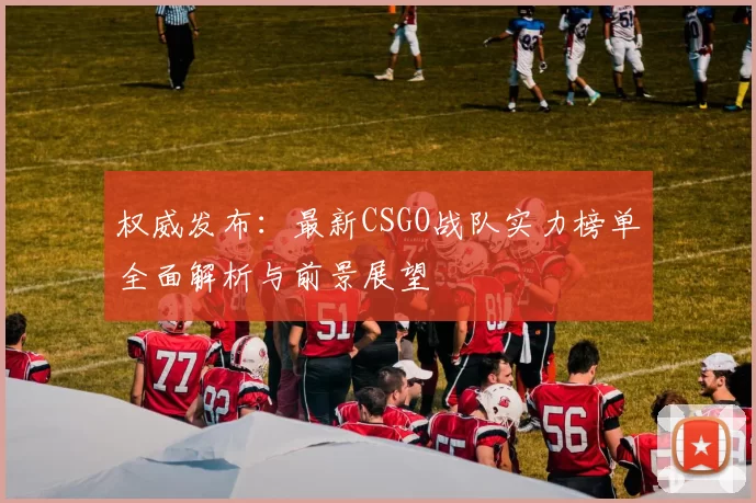 权威发布：最新CSGO战队实力榜单全面解析与前景展望