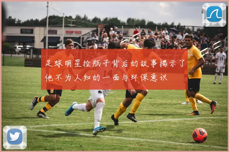 足球明星捡瓶子背后的故事揭示了他不为人知的一面与环保意识