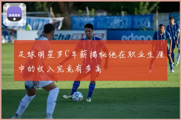 足球明星罗C年薪揭秘他在职业生涯中的收入究竟有多高