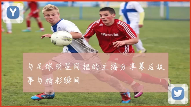 与足球明星同框的主播分享幕后故事与精彩瞬间