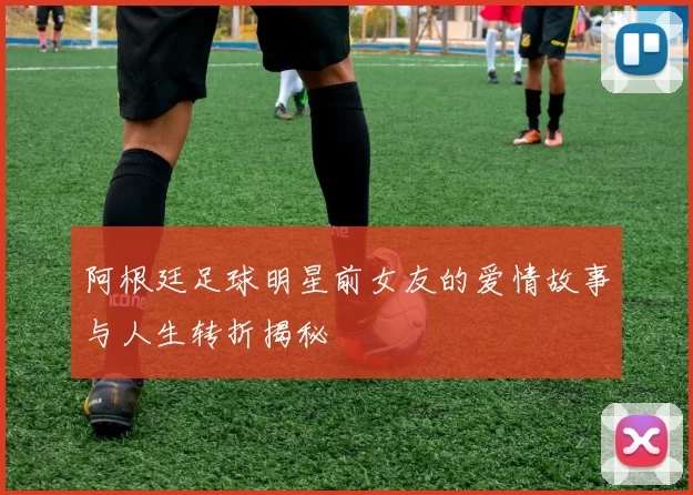 阿根廷足球明星前女友的爱情故事与人生转折揭秘