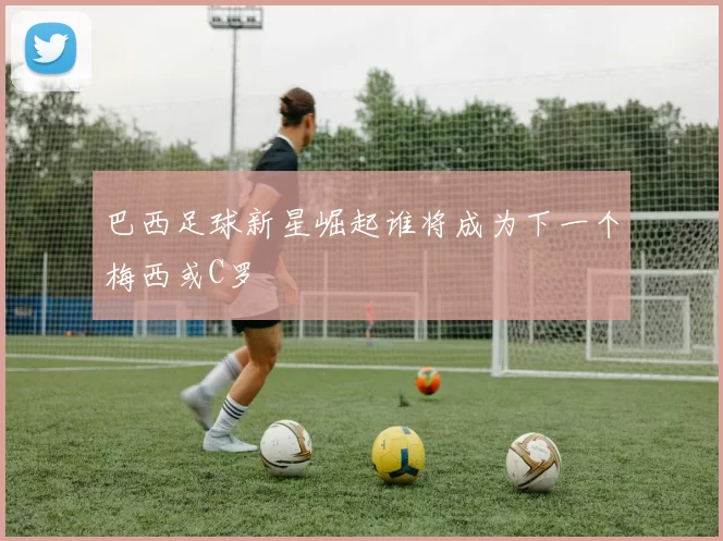 巴西足球新星崛起谁将成为下一个梅西或C罗