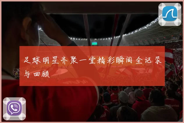 足球明星齐聚一堂精彩瞬间全记录与回顾
