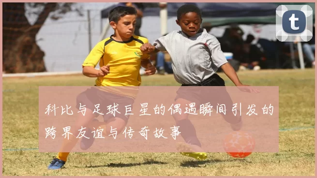 科比与足球巨星的偶遇瞬间引发的跨界友谊与传奇故事