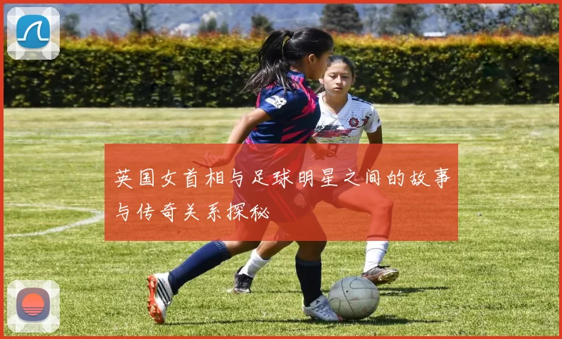 英国女首相与足球明星之间的故事与传奇关系探秘