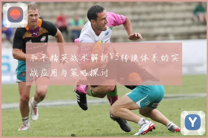和平精英战术解析V5转换体系的实战应用与策略探讨