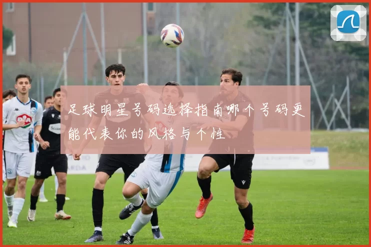 足球明星号码选择指南哪个号码更能代表你的风格与个性