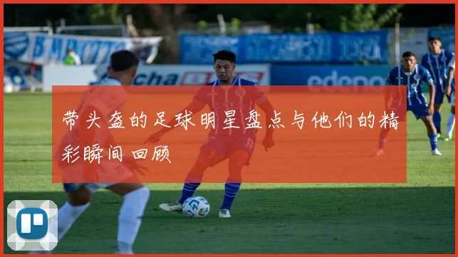 带头盔的足球明星盘点与他们的精彩瞬间回顾
