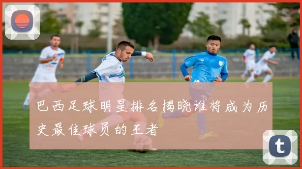 巴西足球明星排名揭晓谁将成为历史最佳球员的王者