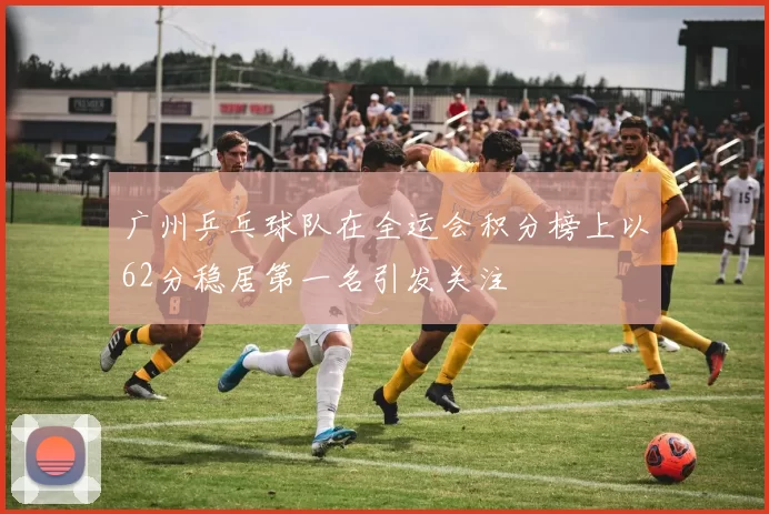 广州乒乓球队在全运会积分榜上以62分稳居第一名引发关注
