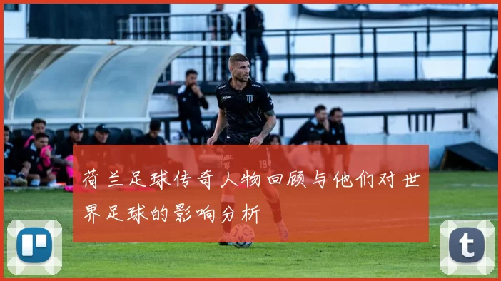 荷兰足球传奇人物回顾与他们对世界足球的影响分析
