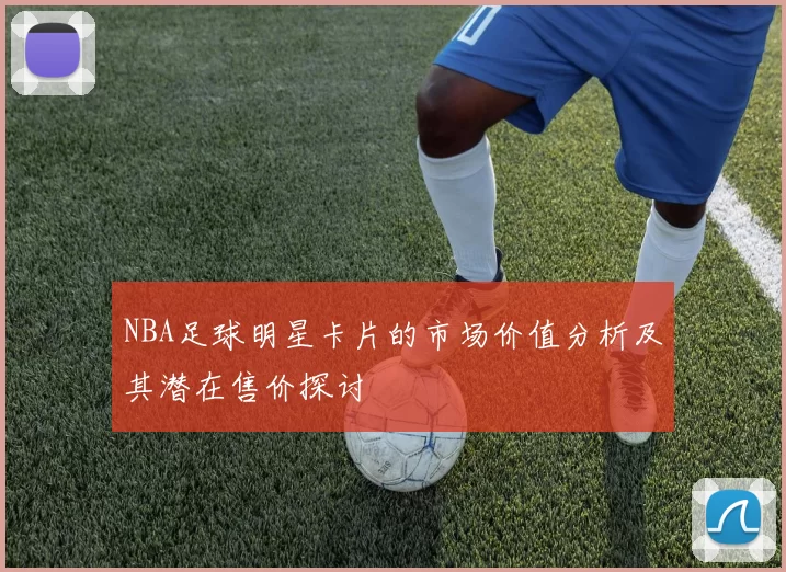 NBA足球明星卡片的市场价值分析及其潜在售价探讨