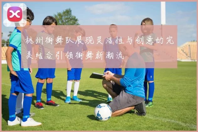 杭州街舞队展现灵活性与创意的完美结合引领街舞新潮流